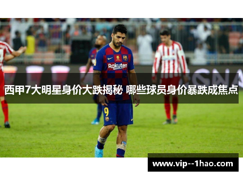 西甲7大明星身价大跌揭秘 哪些球员身价暴跌成焦点