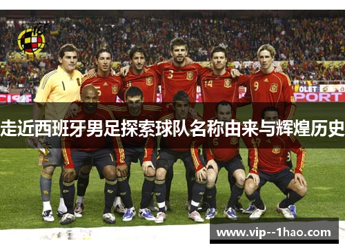 走近西班牙男足探索球队名称由来与辉煌历史 走近西班牙男足探索球队名称由来与辉煌历史