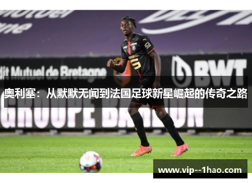 奥利塞：从默默无闻到法国足球新星崛起的传奇之路