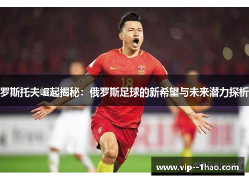 罗斯托夫崛起揭秘：俄罗斯足球的新希望与未来潜力探析