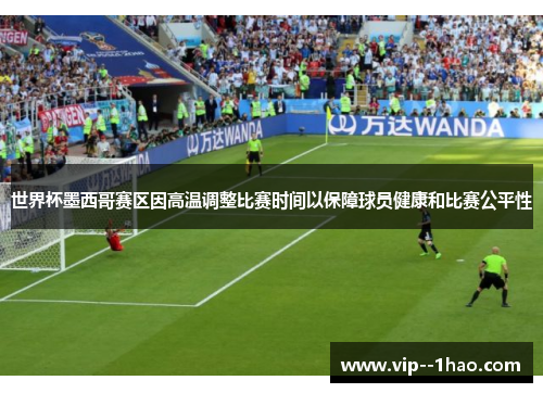 世界杯墨西哥赛区因高温调整比赛时间以保障球员健康和比赛公平性