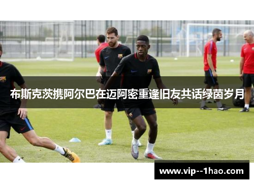 布斯克茨携阿尔巴在迈阿密重逢旧友共话绿茵岁月