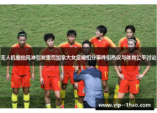 无人机偷拍风波引发重罚加拿大女足被扣分事件引热议与体育公平讨论
