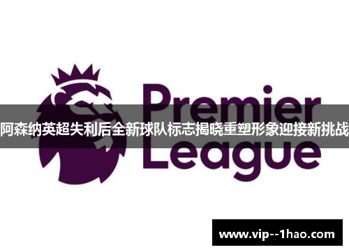 阿森纳英超失利后全新球队标志揭晓重塑形象迎接新挑战