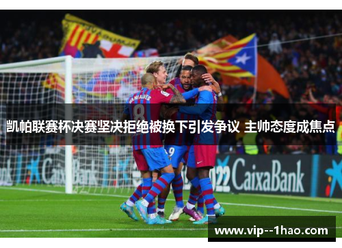凯帕联赛杯决赛坚决拒绝被换下引发争议 主帅态度成焦点 凯帕联赛杯决赛坚决拒绝被换下引发争议 主帅态度成焦点