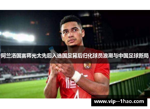 阿兰洛国富蒋光太先后入选国足背后归化球员浪潮与中国足球新局